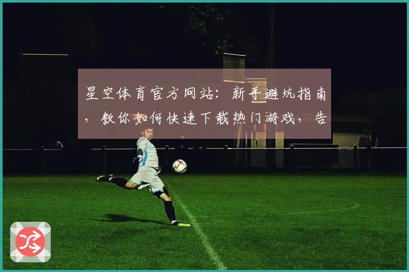 星空体育官方网站：新手避坑指南，教你如何快速下载热门游戏，告别等待烦恼
