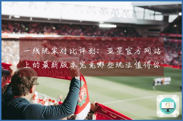 一线玩家对比评测：亚星官方网站上的最新版本究竟哪些玩法值得你尝试？
