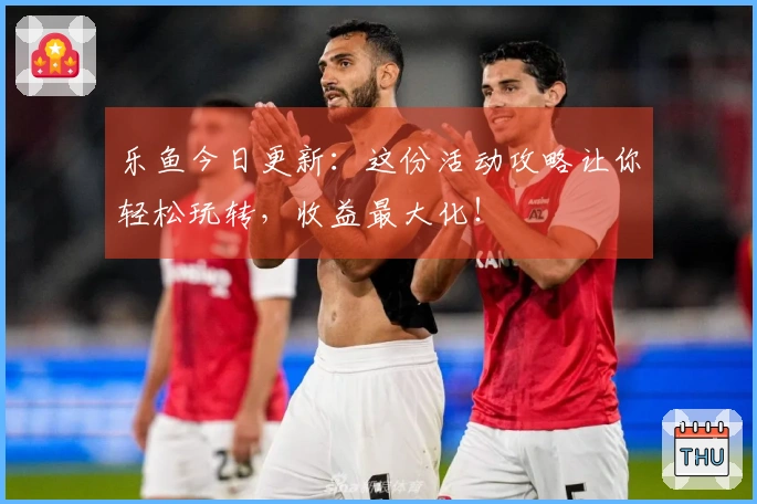 乐鱼今日更新：这份活动攻略让你轻松玩转，收益最大化！