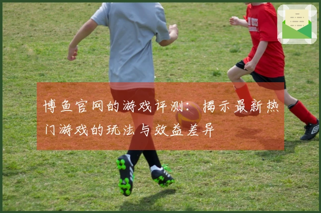 博鱼官网的游戏评测：揭示最新热门游戏的玩法与效益差异