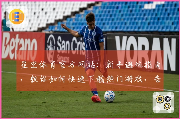 星空体育官方网站:新手避坑指南,教你如何快速下载热门游戏,告别等待烦恼