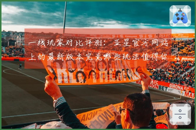 一线玩家对比评测：亚星官方网站上的最新版本究竟哪些玩法值得你尝试？