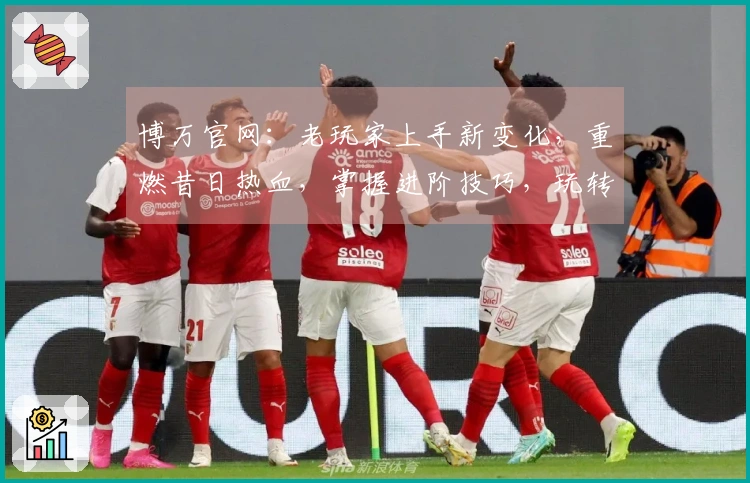 博万官网：老玩家上手新变化，重燃昔日热血，掌握进阶技巧，玩转无限可能