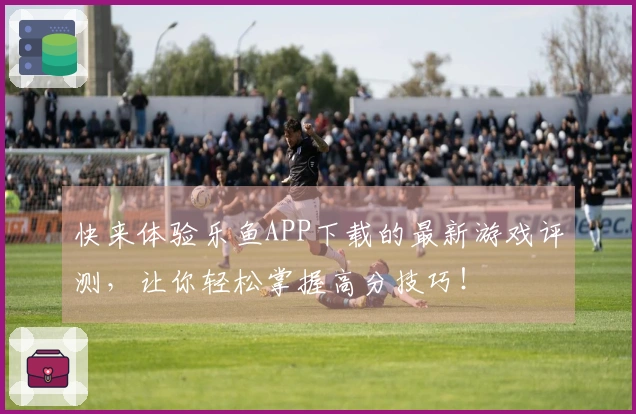 快来体验乐鱼APP下载的最新游戏评测，让你轻松掌握高分技巧！