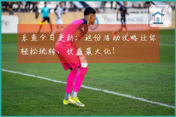 乐鱼今日更新：这份活动攻略让你轻松玩转，收益最大化！