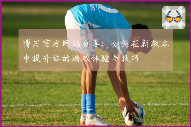 博万官方网站分享：如何在新版本中提升你的游戏体验与技巧