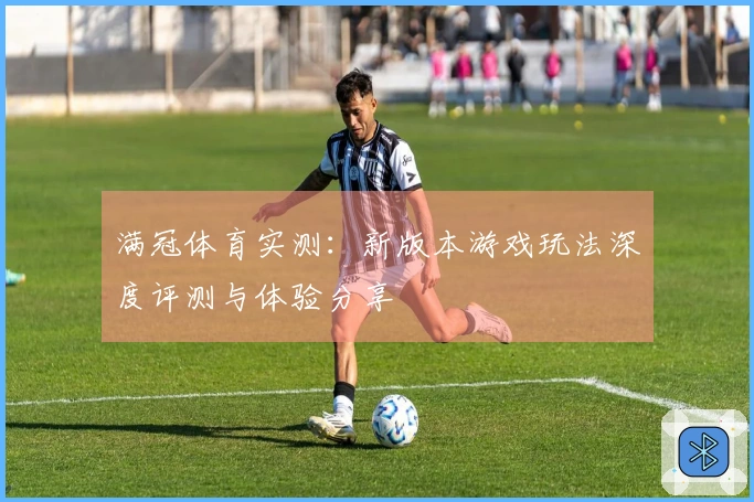 满冠体育实测：新版本游戏玩法深度评测与体验分享
